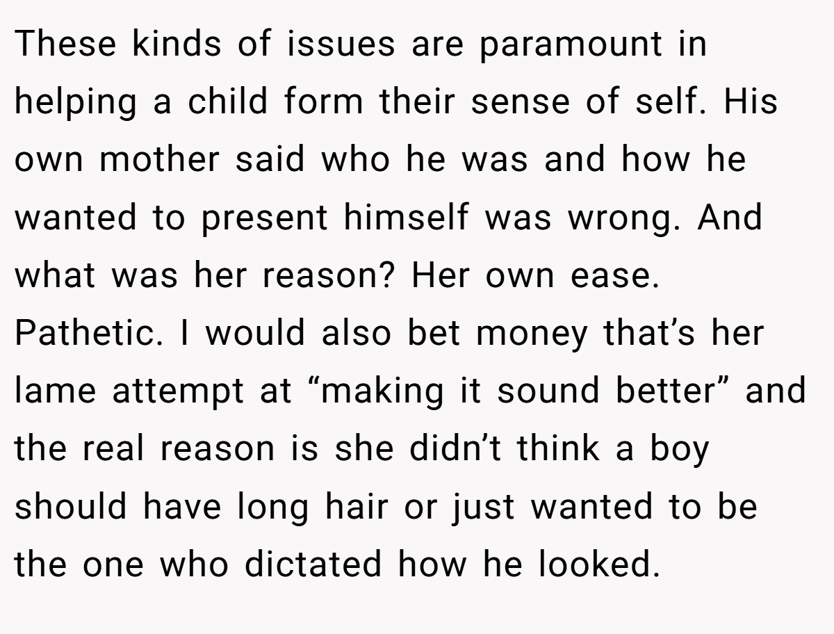 These kinds of issues are paramount in helping a child form their sense of self. His own mother said who he was and how he wanted to present himself was wrong. And what was her reason? Her own ease. Pathetic. I would also bet money that’s her lame attempt at “making it sound better” and the real reason is she didn’t think a boy should have long hair or just wanted to be the one who dictated how he looked.