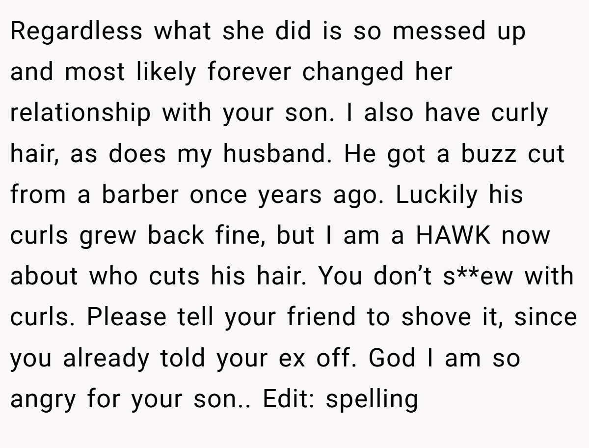 Regardless what she did is so messed up and most likely forever changed her relationship with your son. I also have curly hair, as does my husband. He got a buzz cut from a barber once years ago. Luckily his curls grew back fine, but I am a HAWK now about who cuts his hair. You don’t s**ew with curls. Please tell your friend to shove it, since you already told your ex off. God I am so angry for your son.. Edit: spelling