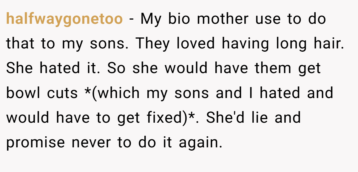 halfwaygonetoo − My bio mother use to do that to my sons. They loved having long hair. She hated it. So she would have them get bowl cuts *(which my sons and I hated and would have to get fixed)*. She'd lie and promise never to do it again.