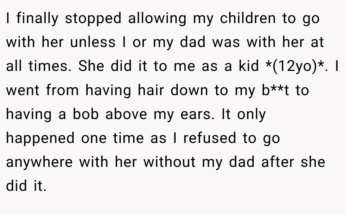 I finally stopped allowing my children to go with her unless I or my dad was with her at all times. She did it to me as a kid *(12yo)*. I went from having hair down to my b**t to having a bob above my ears. It only happened one time as I refused to go anywhere with her without my dad after she did it.