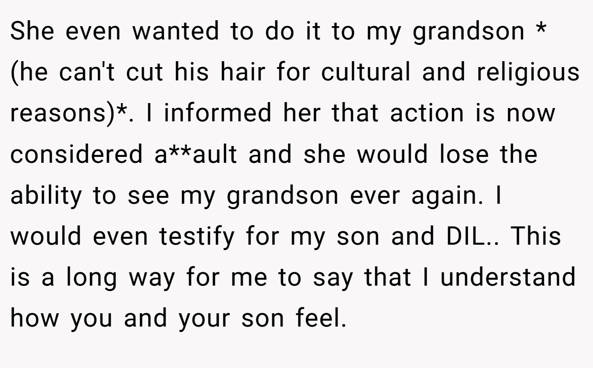 She even wanted to do it to my grandson *(he can't cut his hair for cultural and religious reasons)*. I informed her that action is now considered a**ault and she would lose the ability to see my grandson ever again. I would even testify for my son and DIL.. This is a long way for me to say that I understand how you and your son feel.