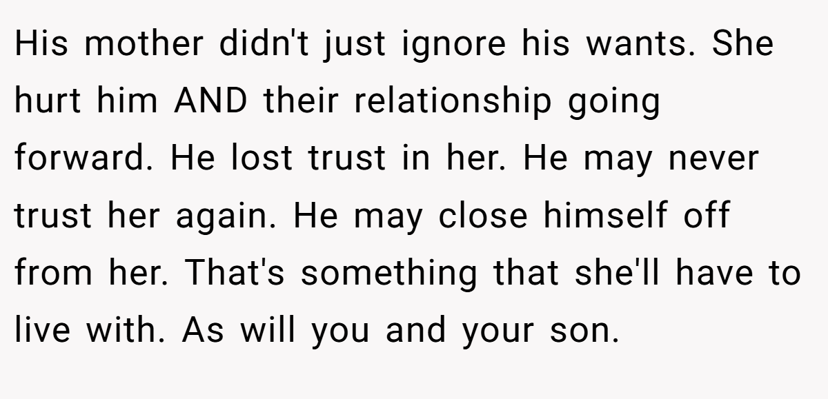His mother didn't just ignore his wants. She hurt him AND their relationship going forward. He lost trust in her. He may never trust her again. He may close himself off from her. That's something that she'll have to live with. As will you and your son.