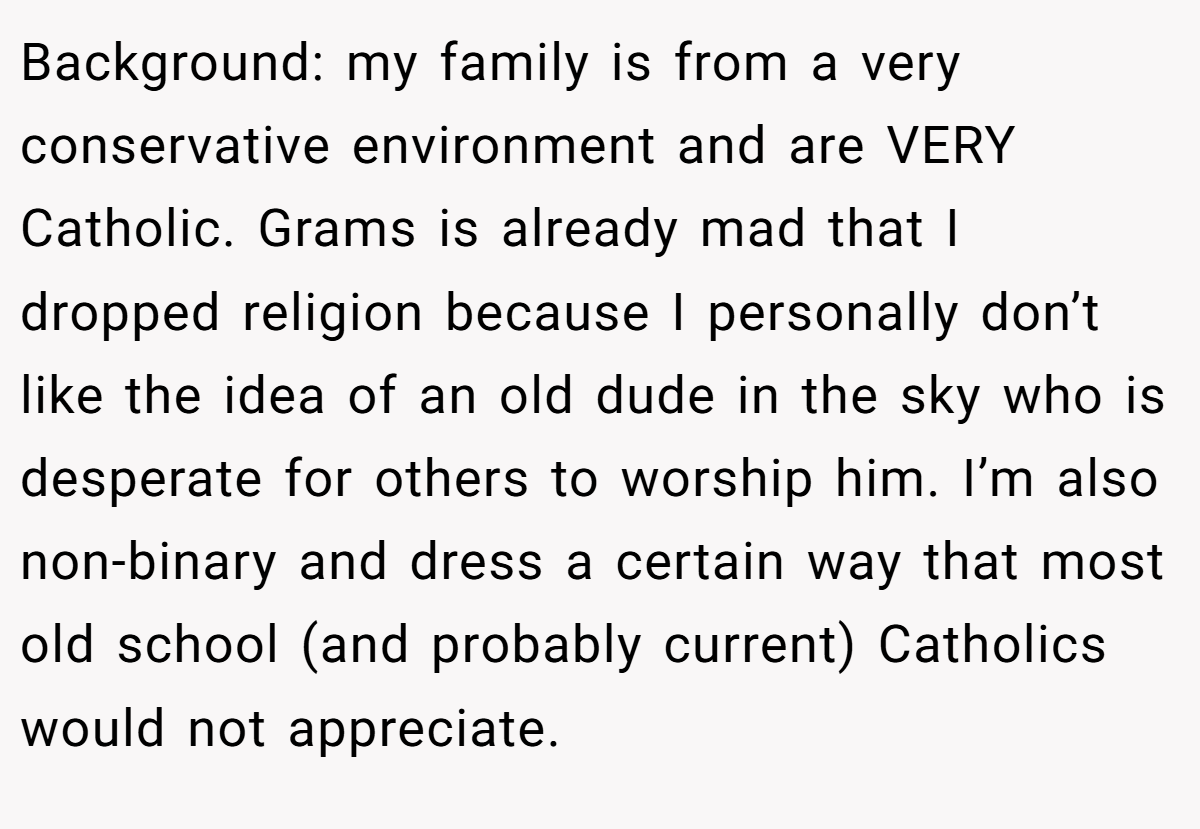 Background: my family is from a very conservative environment and are VERY Catholic. Grams is already mad that I dropped religion because I personally don’t like the idea of an old dude in the sky who is desperate for others to worship him. I’m also non-binary and dress a certain way that most old school (and probably current) Catholics would not appreciate.