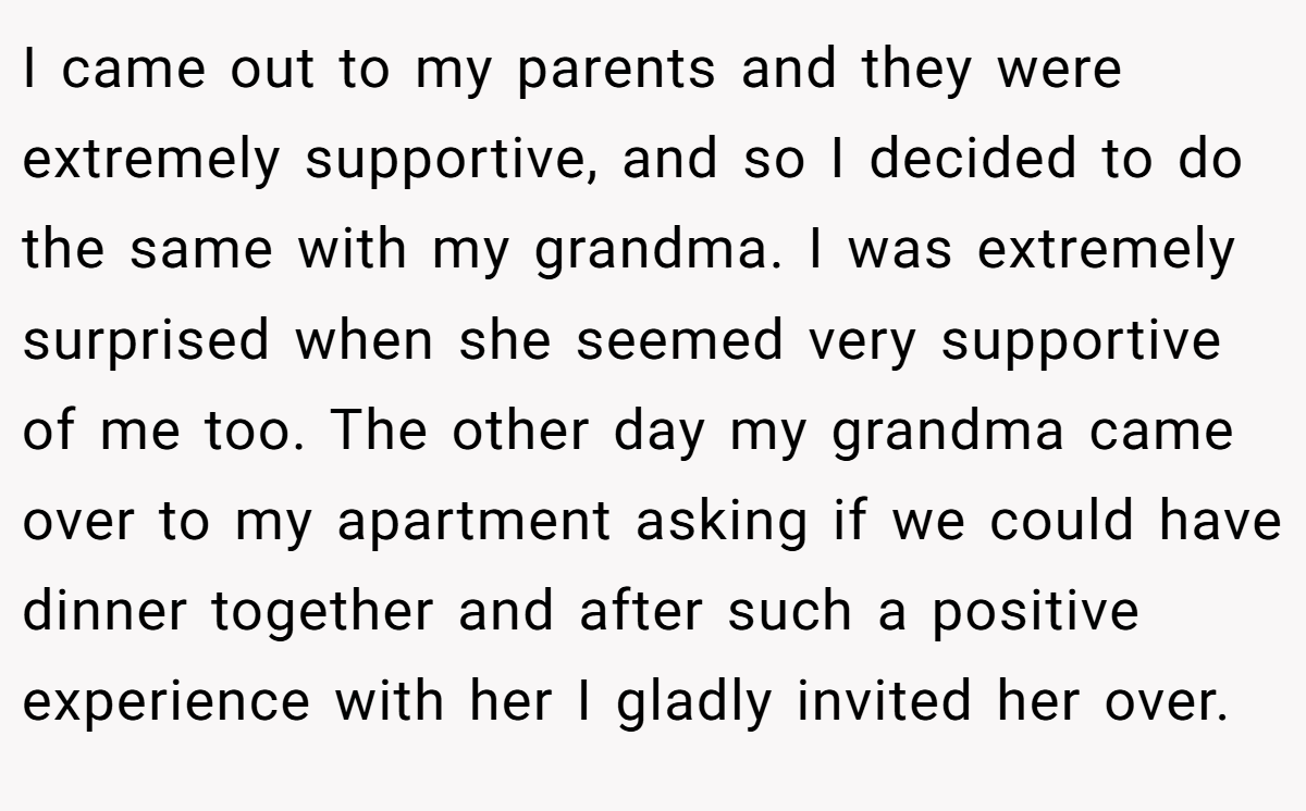 I came out to my parents and they were extremely supportive, and so I decided to do the same with my grandma. I was extremely surprised when she seemed very supportive of me too. The other day my grandma came over to my apartment asking if we could have dinner together and after such a positive experience with her I gladly invited her over.