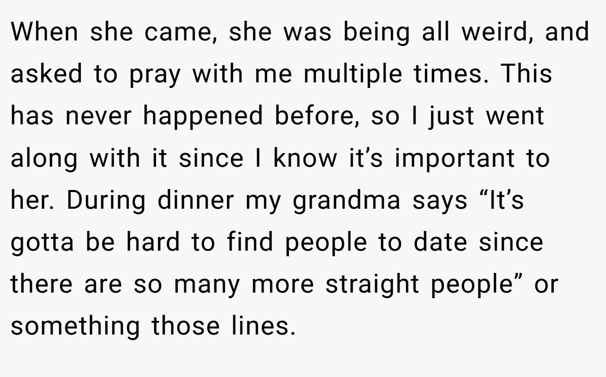 When she came, she was being all weird, and asked to pray with me multiple times. This has never happened before, so I just went along with it since I know it’s important to her. During dinner my grandma says “It’s gotta be hard to find people to date since there are so many more straight people” or something those lines.