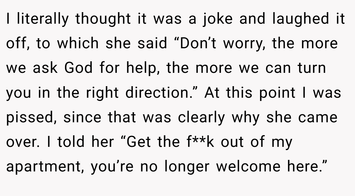 I literally thought it was a joke and laughed it off, to which she said “Don’t worry, the more we ask God for help, the more we can turn you in the right direction.” At this point I was pissed, since that was clearly why she came over. I told her “Get the f**k out of my apartment, you’re no longer welcome here.”