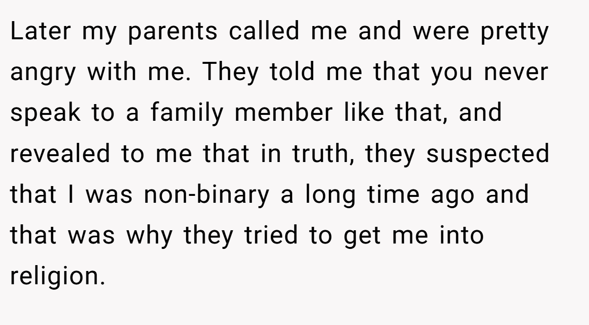 Later my parents called me and were pretty angry with me. They told me that you never speak to a family member like that, and revealed to me that in truth, they suspected that I was non-binary a long time ago and that was why they tried to get me into religion.