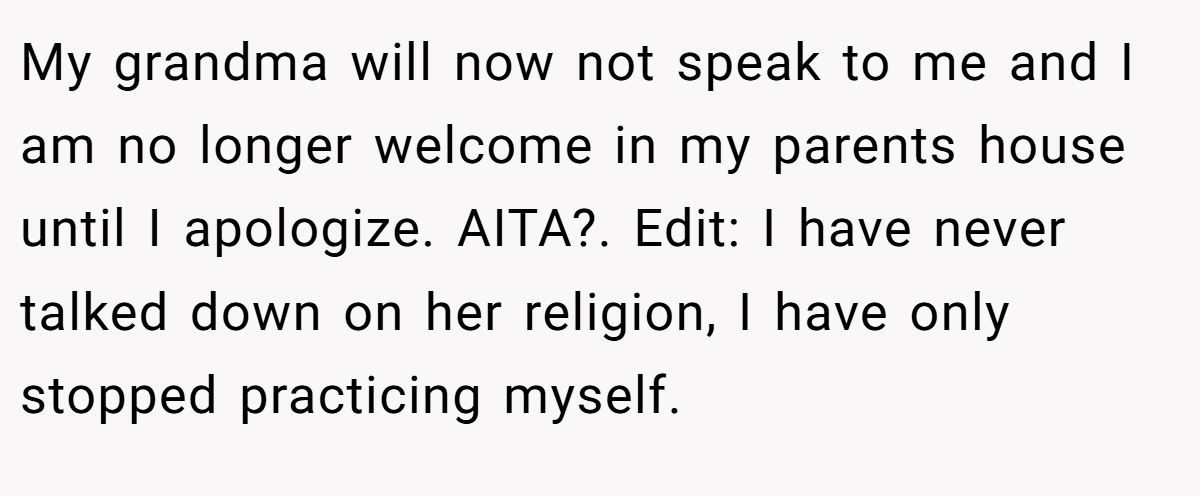 My grandma will now not speak to me and I am no longer welcome in my parents house until I apologize. AITA?. Edit: I have never talked down on her religion, I have only stopped practicing myself.