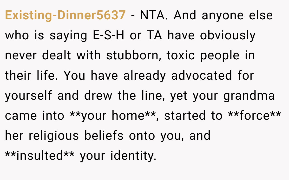 Existing-Dinner5637 − NTA. And anyone else who is saying E-S-H or TA have obviously never dealt with stubborn, toxic people in their life. You have already advocated for yourself and drew the line, yet your grandma came into **your home**, started to **force** her religious beliefs onto you, and **insulted** your identity.