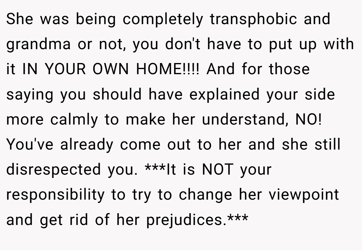 She was being completely transphobic and grandma or not, you don't have to put up with it IN YOUR OWN HOME!!!! And for those saying you should have explained your side more calmly to make her understand, NO! You've already come out to her and she still disrespected you. ***It is NOT your responsibility to try to change her viewpoint and get rid of her prejudices.***