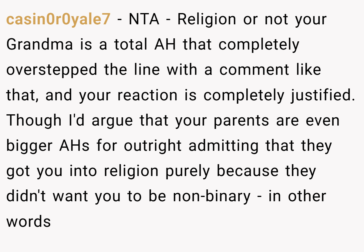 casin0r0yale7 − NTA - Religion or not your Grandma is a total AH that completely overstepped the line with a comment like that, and your reaction is completely justified. Though I'd argue that your parents are even bigger AHs for outright admitting that they got you into religion purely because they didn't want you to be non-binary - in other words