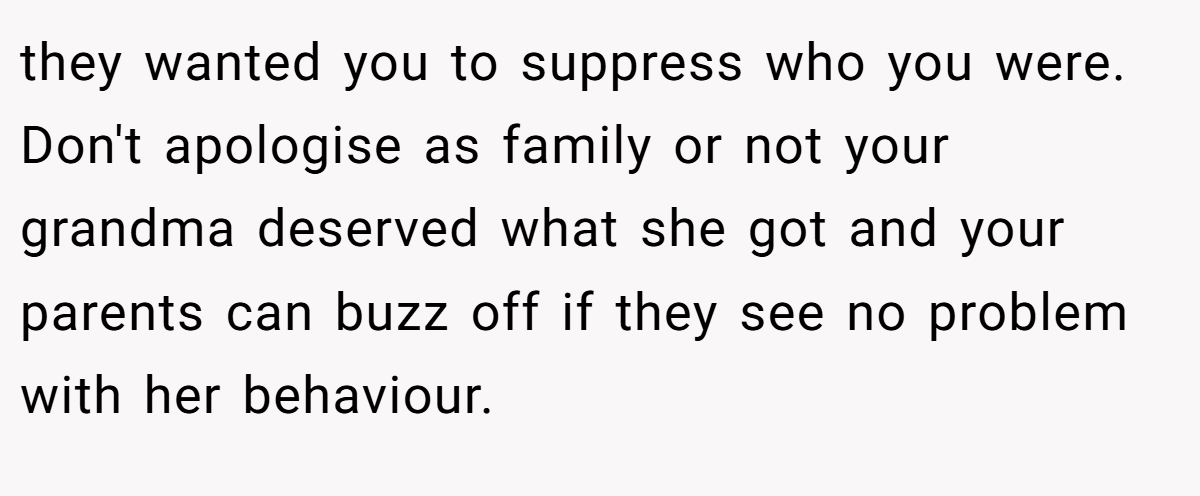 they wanted you to suppress who you were. Don't apologise as family or not your grandma deserved what she got and your parents can buzz off if they see no problem with her behaviour.