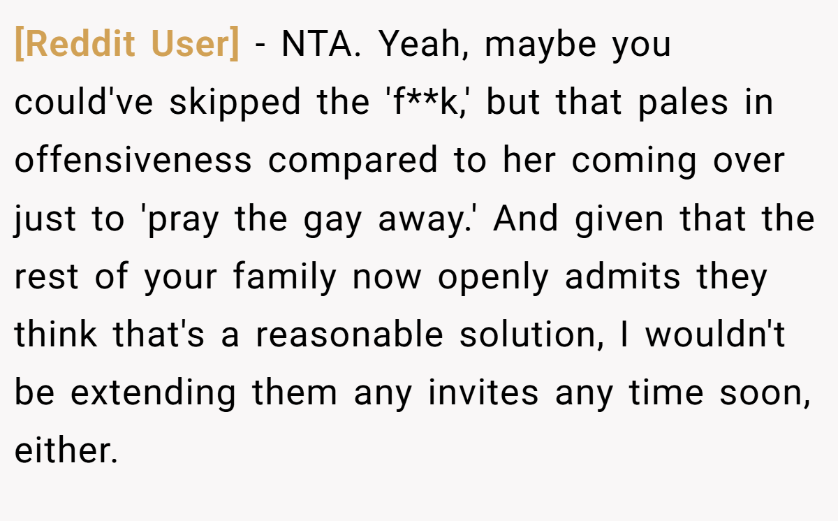 [Reddit User] − NTA. Yeah, maybe you could've skipped the 'f**k,' but that pales in offensiveness compared to her coming over just to 'pray the gay away.' And given that the rest of your family now openly admits they think that's a reasonable solution, I wouldn't be extending them any invites any time soon, either.
