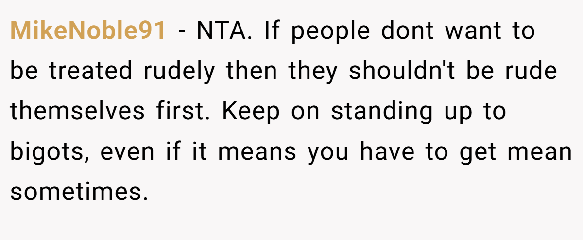 MikeNoble91 − NTA. If people dont want to be treated rudely then they shouldn't be rude themselves first. Keep on standing up to bigots, even if it means you have to get mean sometimes.