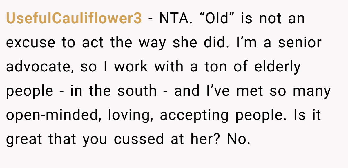 UsefulCauliflower3 − NTA. “Old” is not an excuse to act the way she did. I’m a senior advocate, so I work with a ton of elderly people - in the south - and I’ve met so many open-minded, loving, accepting people. Is it great that you cussed at her? No.