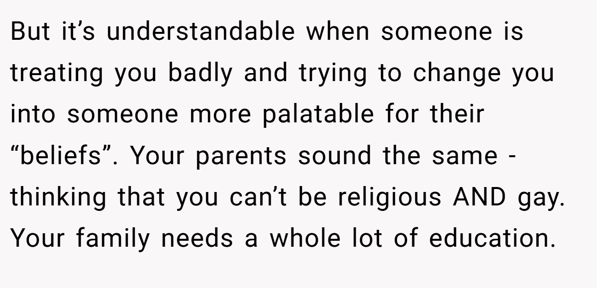 But it’s understandable when someone is treating you badly and trying to change you into someone more palatable for their “beliefs”. Your parents sound the same - thinking that you can’t be religious AND gay. Your family needs a whole lot of education.