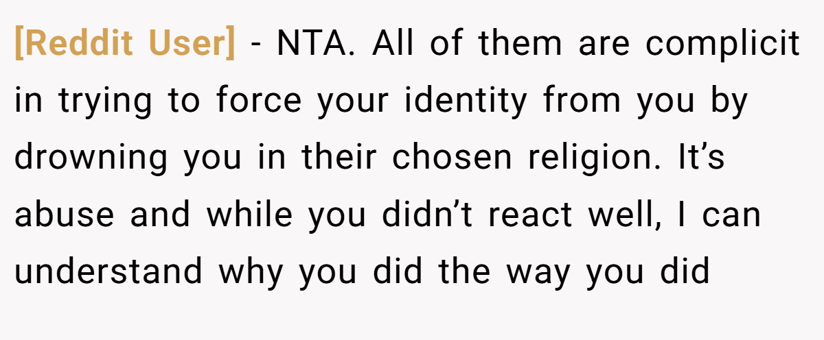 [Reddit User] − NTA. All of them are complicit in trying to force your identity from you by drowning you in their chosen religion. It’s abuse and while you didn’t react well, I can understand why you did the way you did