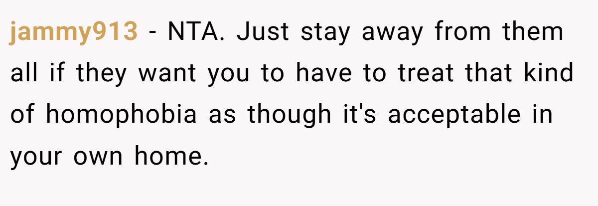 jammy913 − NTA. Just stay away from them all if they want you to have to treat that kind of homophobia as though it's acceptable in your own home.