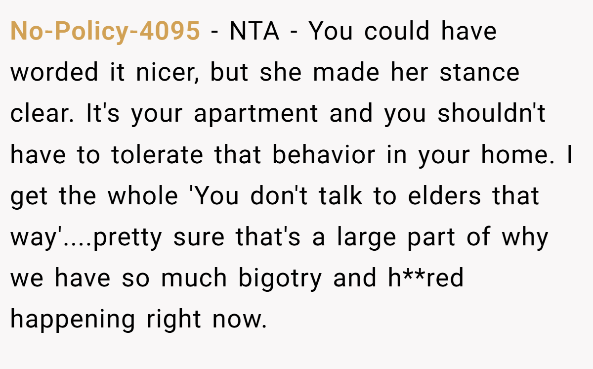 No-Policy-4095 − NTA - You could have worded it nicer, but she made her stance clear. It's your apartment and you shouldn't have to tolerate that behavior in your home. I get the whole 'You don't talk to elders that way'....pretty sure that's a large part of why we have so much bigotry and h**red happening right now.