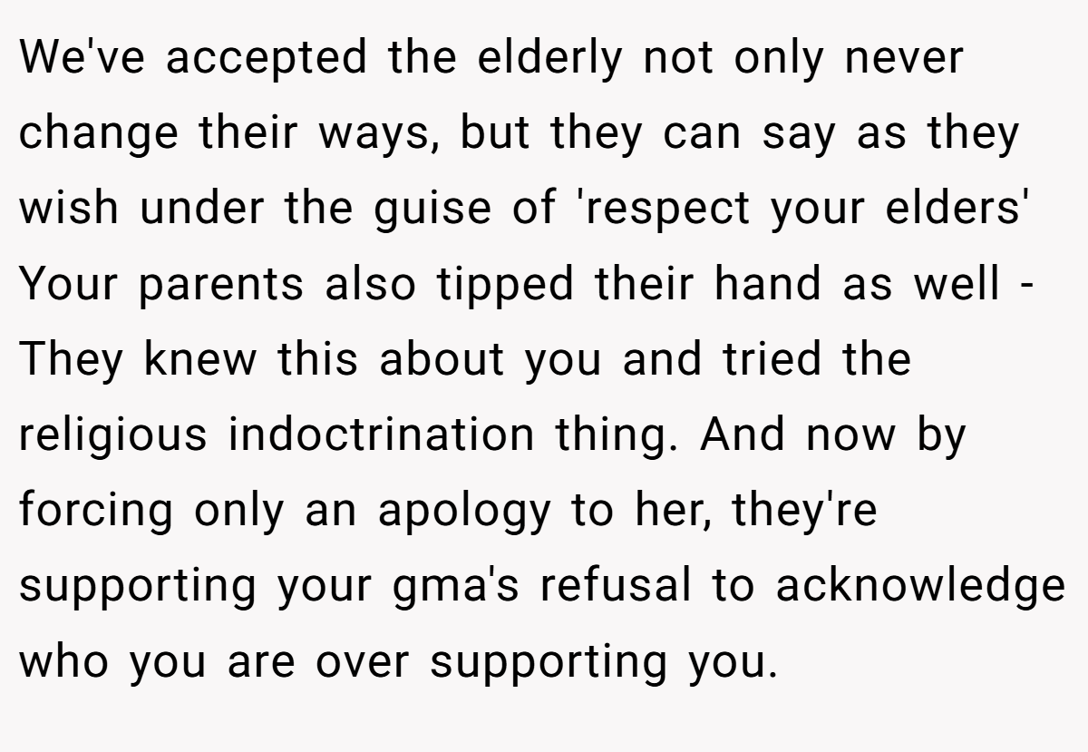 We've accepted the elderly not only never change their ways, but they can say as they wish under the guise of 'respect your elders' Your parents also tipped their hand as well - They knew this about you and tried the religious indoctrination thing. And now by forcing only an apology to her, they're supporting your gma's refusal to acknowledge who you are over supporting you.