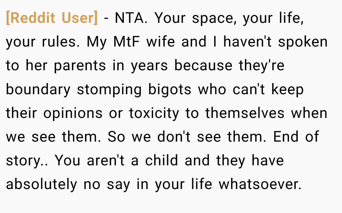 [Reddit User] − NTA. Your space, your life, your rules. My MtF wife and I haven't spoken to her parents in years because they're boundary stomping bigots who can't keep their opinions or toxicity to themselves when we see them. So we don't see them. End of story.. You aren't a child and they have absolutely no say in your life whatsoever.
