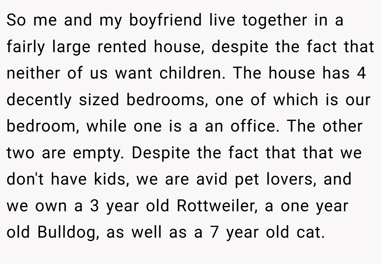 So me and my boyfriend live together in a fairly large rented house, despite the fact that neither of us want children. The house has 4 decently sized bedrooms, one of which is our bedroom, while one is a an office. The other two are empty. Despite the fact that that we don't have kids, we are avid pet lovers, and we own a 3 year old Rottweiler, a one year old Bulldog, as well as a 7 year old cat.