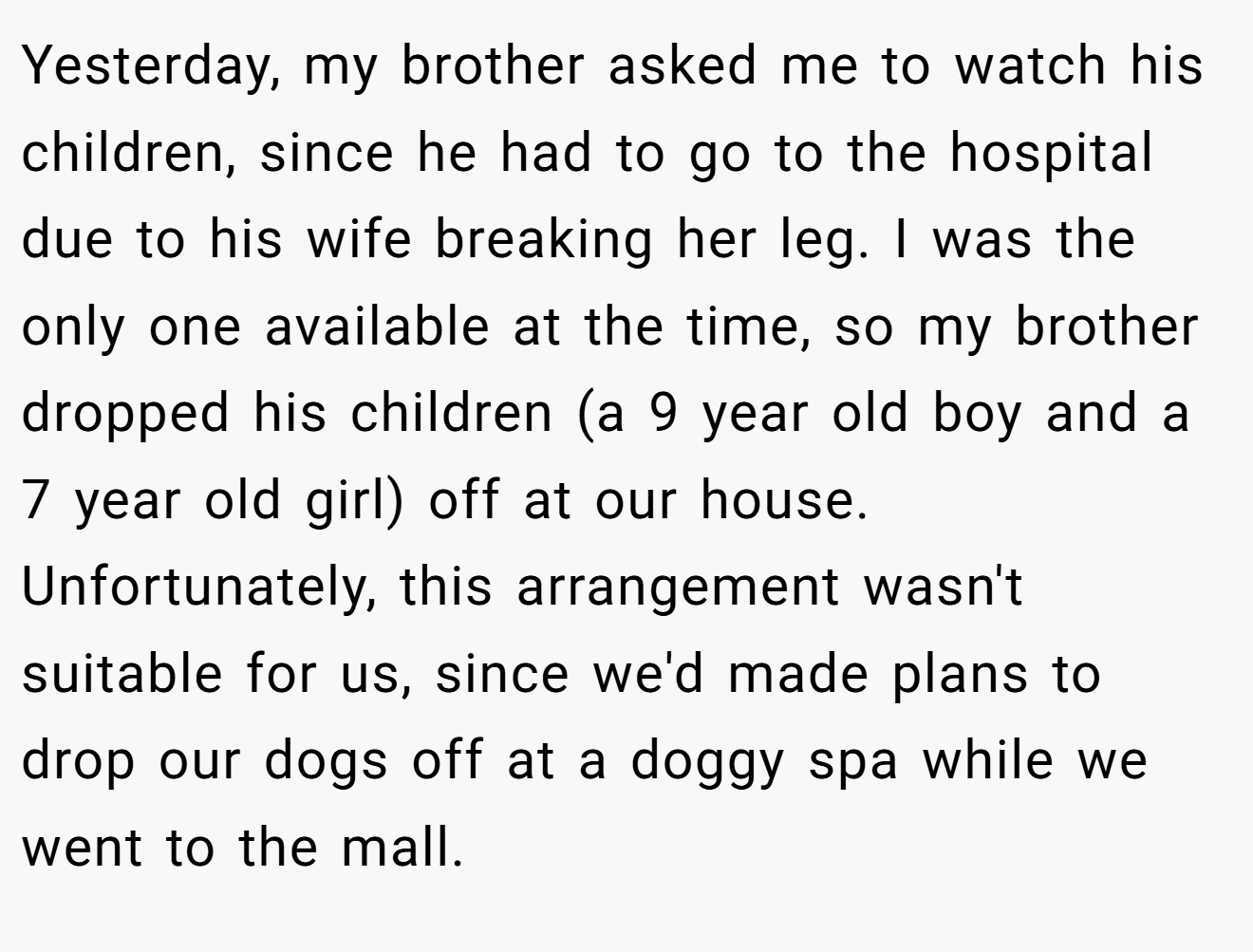 Yesterday, my brother asked me to watch his children, since he had to go to the hospital due to his wife breaking her leg. I was the only one available at the time, so my brother dropped his children (a 9 year old boy and a 7 year old girl) off at our house. Unfortunately, this arrangement wasn't suitable for us, since we'd made plans to drop our dogs off at a doggy spa while we went to the mall.
