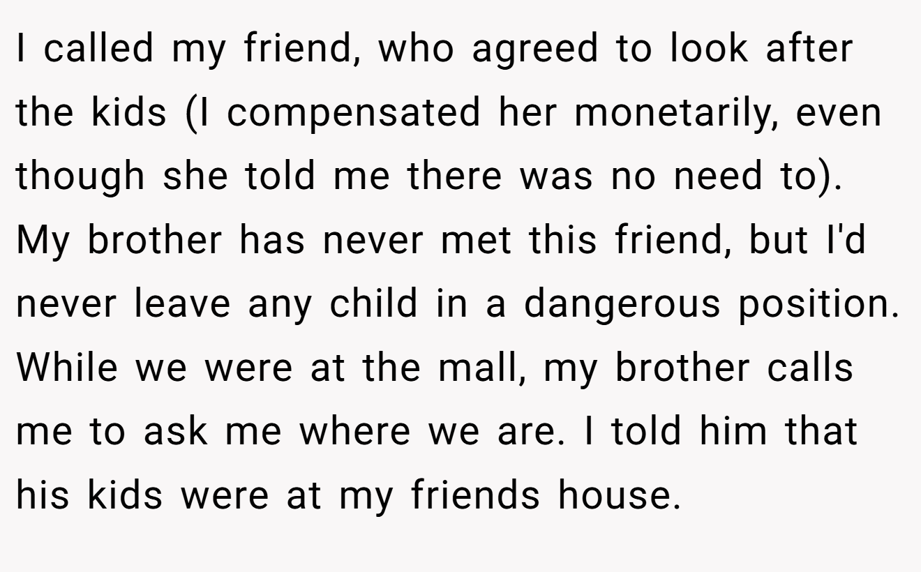 I called my friend, who agreed to look after the kids (I compensated her monetarily, even though she told me there was no need to). My brother has never met this friend, but I'd never leave any child in a dangerous position. While we were at the mall, my brother calls me to ask me where we are. I told him that his kids were at my friends house.