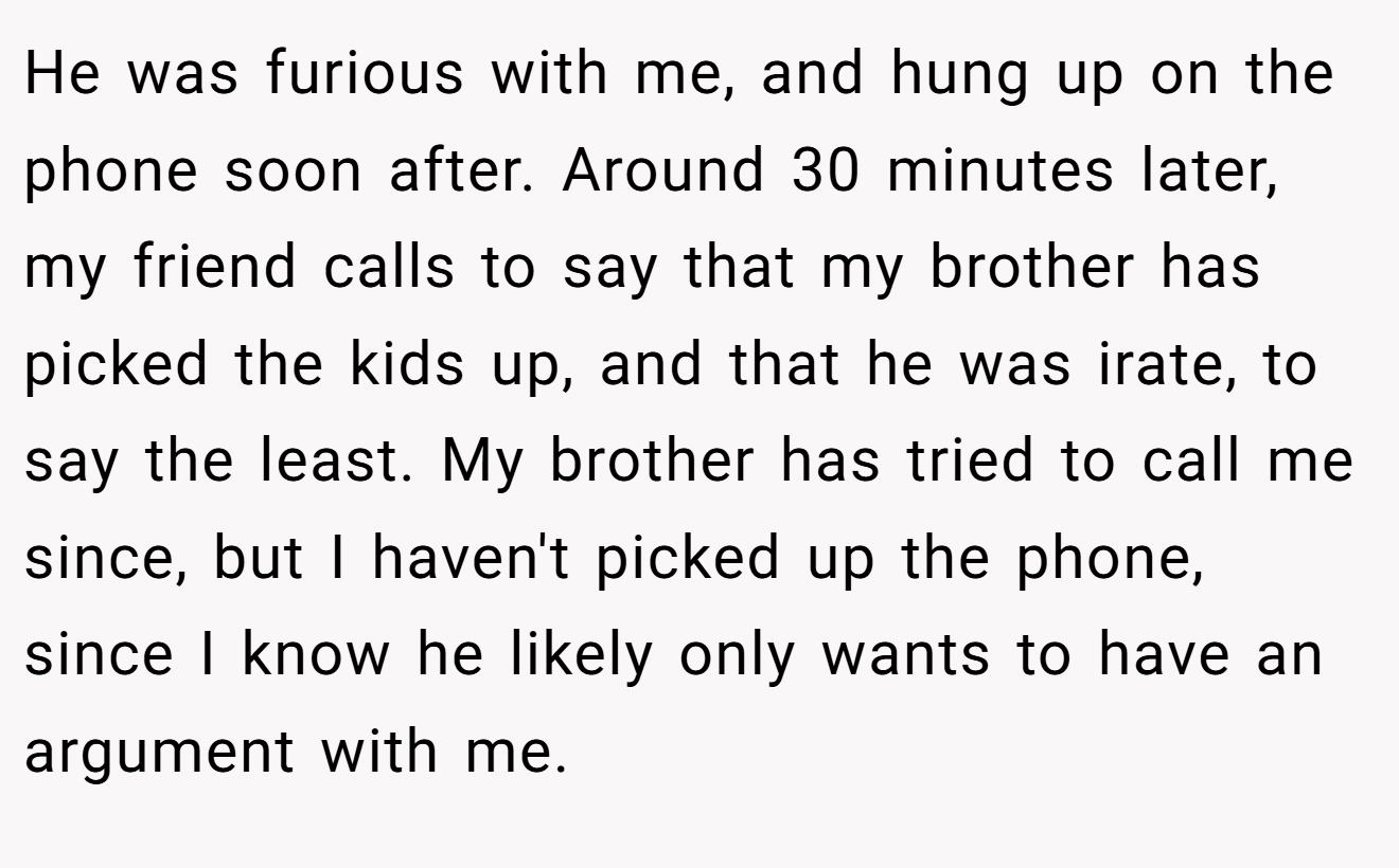 He was furious with me, and hung up on the phone soon after. Around 30 minutes later, my friend calls to say that my brother has picked the kids up, and that he was irate, to say the least. My brother has tried to call me since, but I haven't picked up the phone, since I know he likely only wants to have an argument with me.
