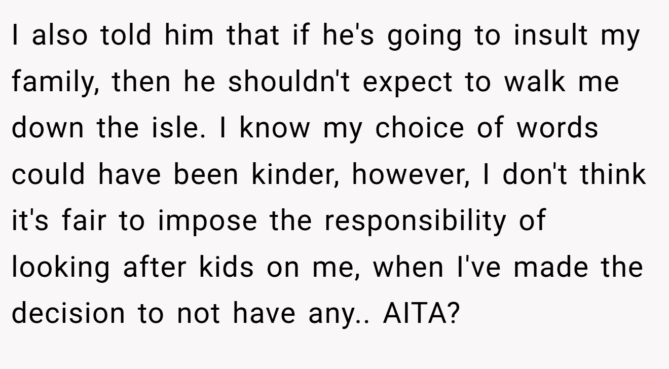 I also told him that if he's going to insult my family, then he shouldn't expect to walk me down the isle. I know my choice of words could have been kinder, however, I don't think it's fair to impose the responsibility of looking after kids on me, when I've made the decision to not have any.. AITA?