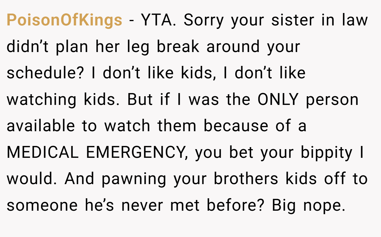 PoisonOfKings − YTA. Sorry your sister in law didn’t plan her leg break around your schedule? I don’t like kids, I don’t like watching kids. But if I was the ONLY person available to watch them because of a MEDICAL EMERGENCY, you bet your bippity I would. And pawning your brothers kids off to someone he’s never met before? Big nope.