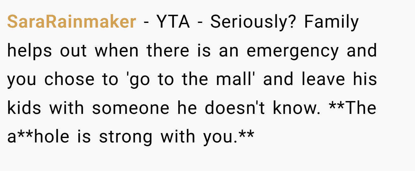 SaraRainmaker − YTA - Seriously? Family helps out when there is an emergency and you chose to 'go to the mall' and leave his kids with someone he doesn't know. **The a**hole is strong with you.**
