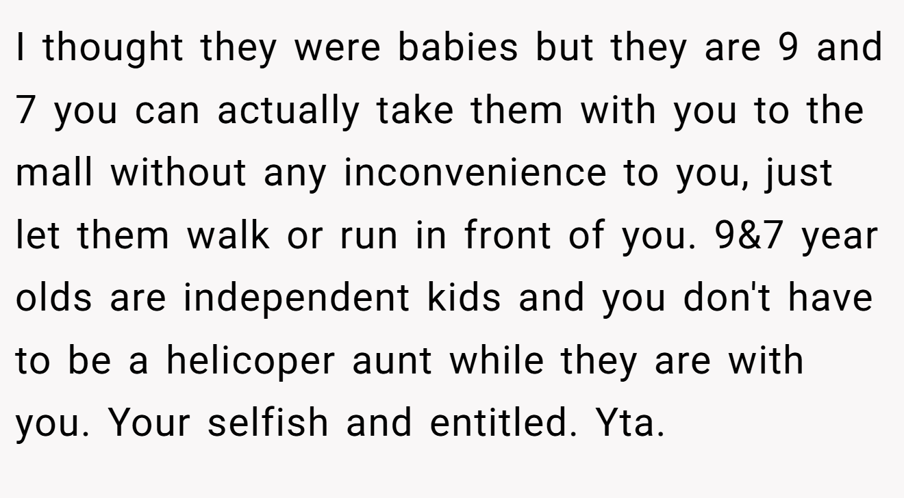 I thought they were babies but they are 9 and 7 you can actually take them with you to the mall without any inconvenience to you, just let them walk or run in front of you. 9&7 year olds are independent kids and you don't have to be a helicoper aunt while they are with you. Your selfish and entitled. Yta.
