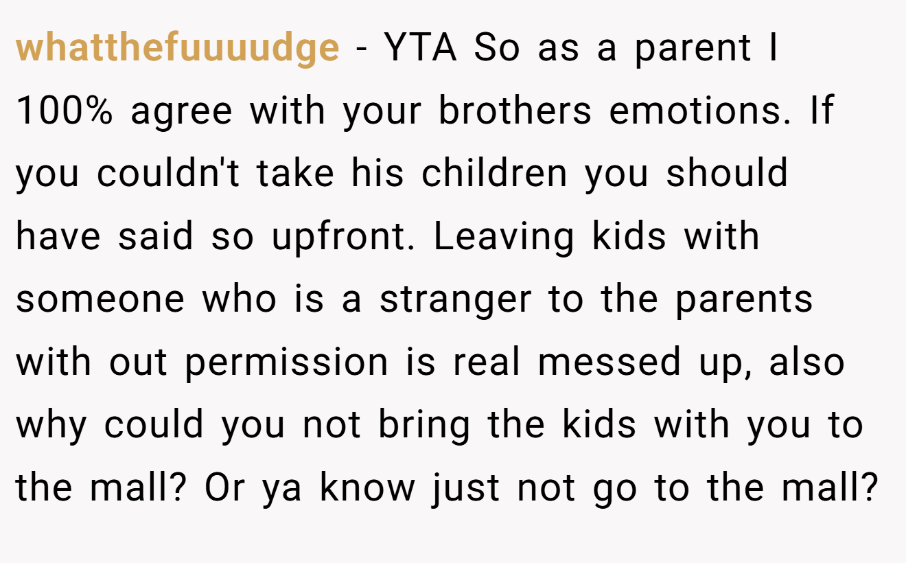 whatthefuuuudge − YTA So as a parent I 100% agree with your brothers emotions. If you couldn't take his children you should have said so upfront. Leaving kids with someone who is a stranger to the parents with out permission is real messed up, also why could you not bring the kids with you to the mall? Or ya know just not go to the mall?