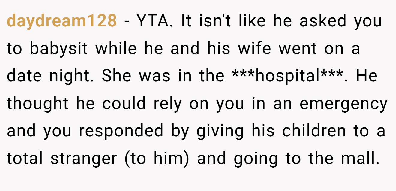 daydream128 − YTA. It isn't like he asked you to babysit while he and his wife went on a date night. She was in the ***hospital***. He thought he could rely on you in an emergency and you responded by giving his children to a total stranger (to him) and going to the mall.