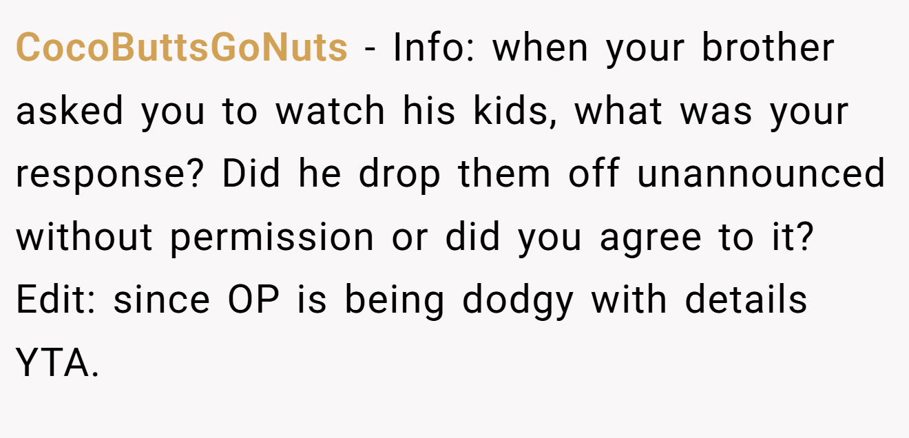 CocoButtsGoNuts − Info: when your brother asked you to watch his kids, what was your response? Did he drop them off unannounced without permission or did you agree to it? Edit: since OP is being dodgy with details YTA.