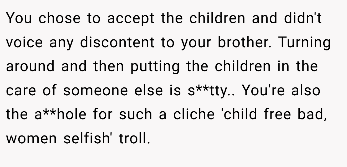 You chose to accept the children and didn't voice any discontent to your brother. Turning around and then putting the children in the care of someone else is s**tty.. You're also the a**hole for such a cliche 'child free bad, women selfish' troll.