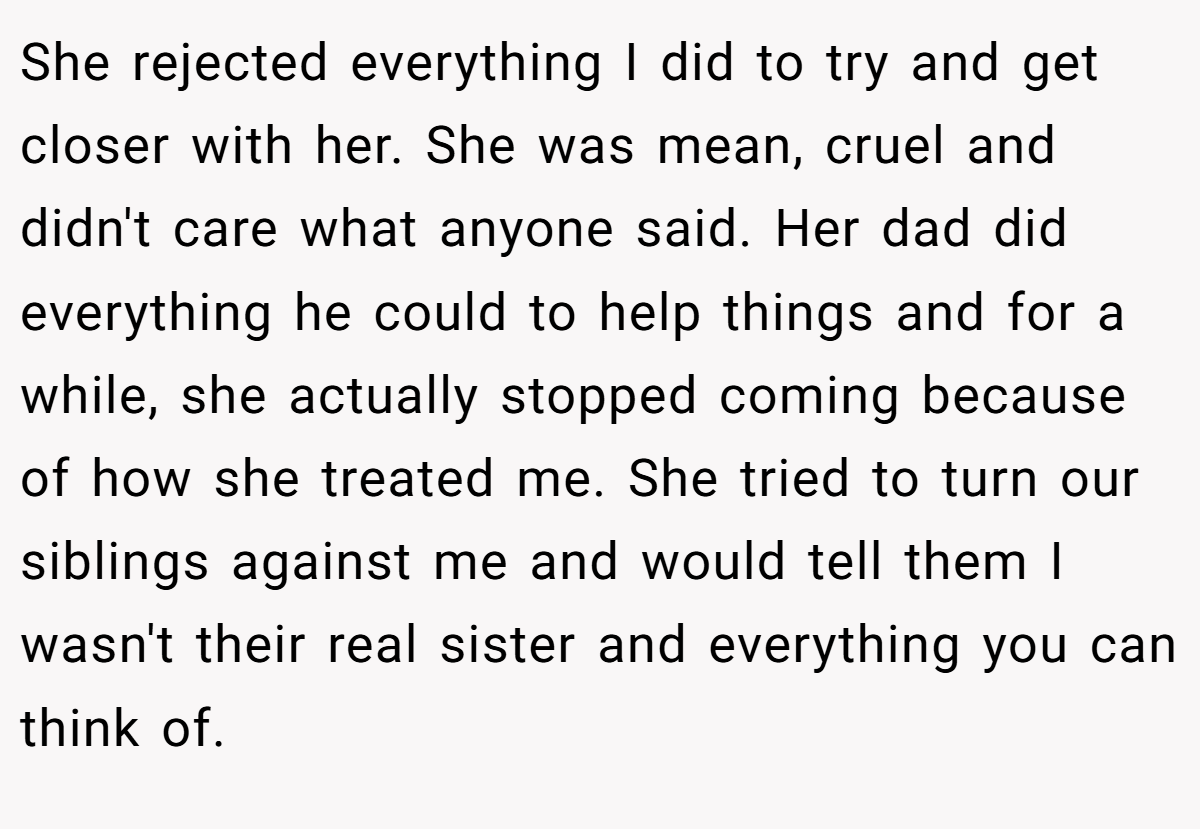 She rejected everything I did to try and get closer with her. She was mean, cruel and didn't care what anyone said. Her dad did everything he could to help things and for a while, she actually stopped coming because of how she treated me. She tried to turn our siblings against me and would tell them I wasn't their real sister and everything you can think of.