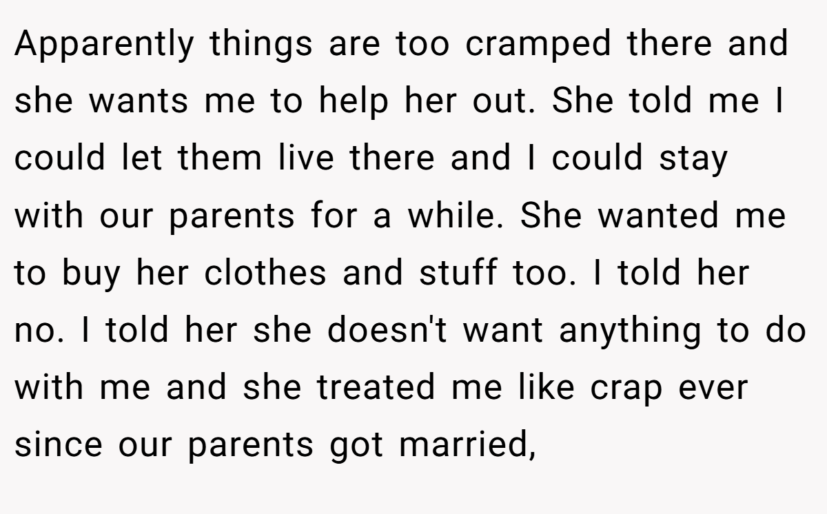 Apparently things are too cramped there and she wants me to help her out. She told me I could let them live there and I could stay with our parents for a while. She wanted me to buy her clothes and stuff too. I told her no. I told her she doesn't want anything to do with me and she treated me like crap ever since our parents got married,