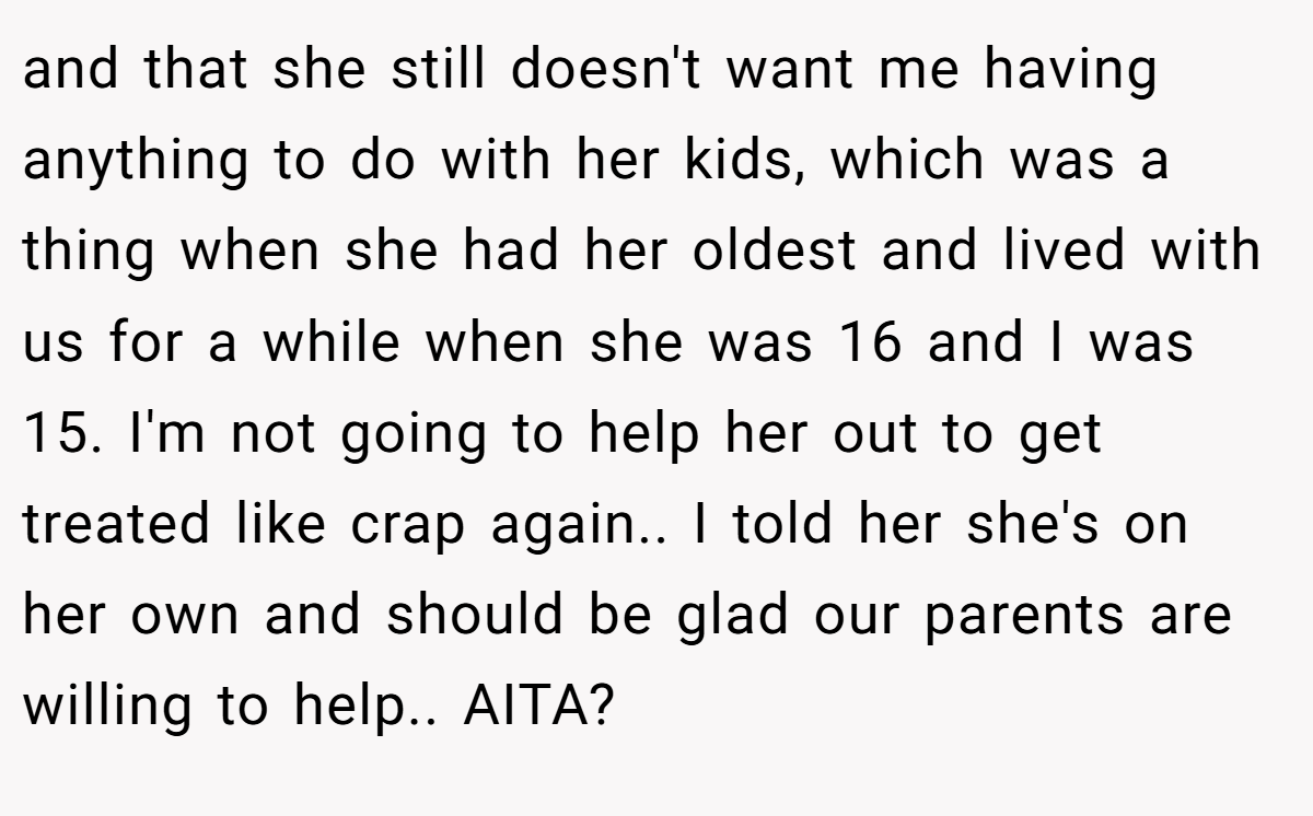 and that she still doesn't want me having anything to do with her kids, which was a thing when she had her oldest and lived with us for a while when she was 16 and I was 15. I'm not going to help her out to get treated like crap again.. I told her she's on her own and should be glad our parents are willing to help.. AITA?