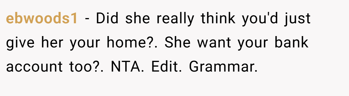 ebwoods1 − Did she really think you'd just give her your home?. She want your bank account too?. NTA. Edit. Grammar.