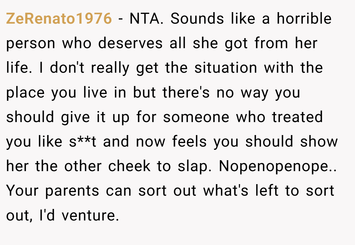 ZeRenato1976 − NTA. Sounds like a horrible person who deserves all she got from her life. I don't really get the situation with the place you live in but there's no way you should give it up for someone who treated you like s**t and now feels you should show her the other cheek to slap. Nopenopenope.. Your parents can sort out what's left to sort out, I'd venture.