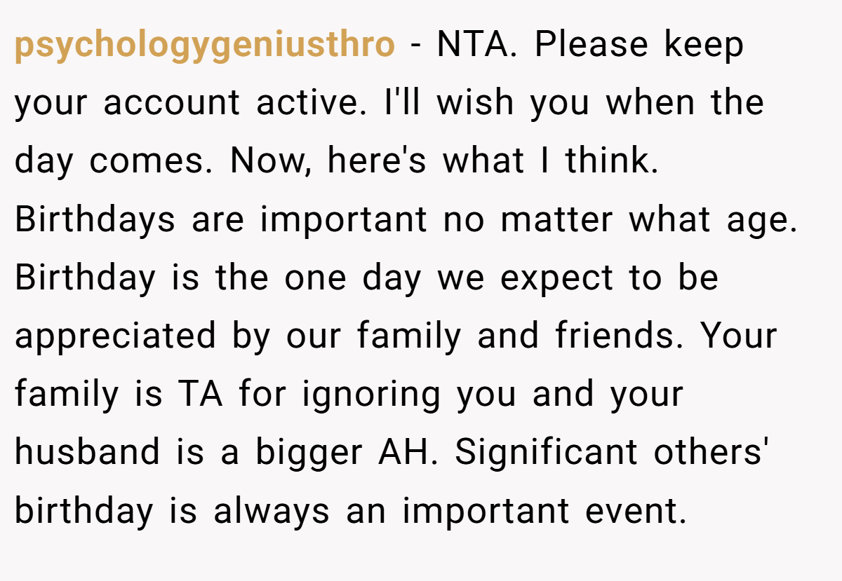 psychologygeniusthro − NTA. Please keep your account active. I'll wish you when the day comes. Now, here's what I think. Birthdays are important no matter what age. Birthday is the one day we expect to be appreciated by our family and friends. Your family is TA for ignoring you and your husband is a bigger AH. Significant others' birthday is always an important event.