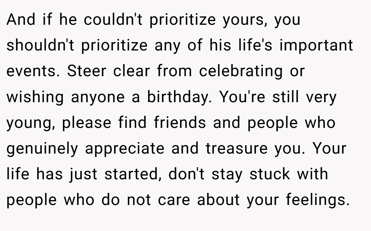 And if he couldn't prioritize yours, you shouldn't prioritize any of his life's important events. Steer clear from celebrating or wishing anyone a birthday. You're still very young, please find friends and people who genuinely appreciate and treasure you. Your life has just started, don't stay stuck with people who do not care about your feelings.
