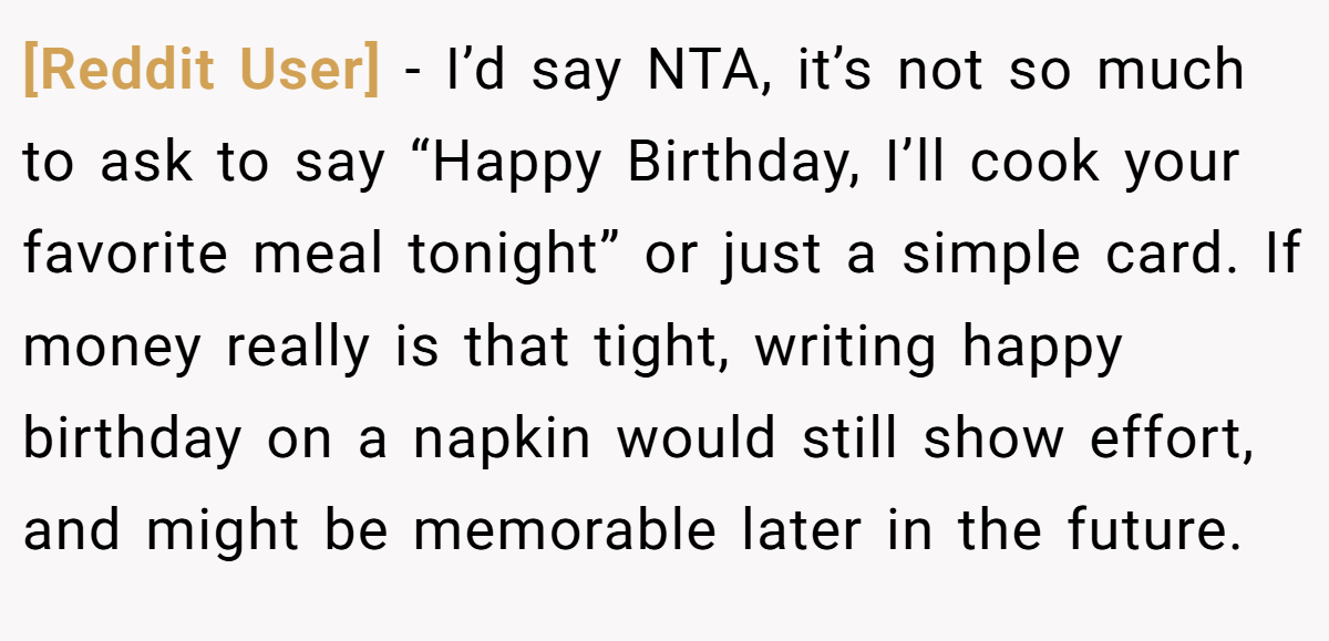 [Reddit User] − I’d say NTA, it’s not so much to ask to say “Happy Birthday, I’ll cook your favorite meal tonight” or just a simple card. If money really is that tight, writing happy birthday on a napkin would still show effort, and might be memorable later in the future.