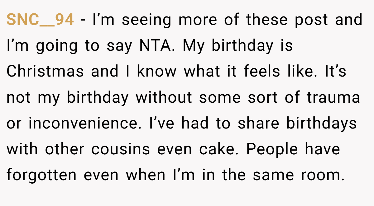 SNC__94 − I’m seeing more of these post and I’m going to say NTA. My birthday is Christmas and I know what it feels like. It’s not my birthday without some sort of trauma or inconvenience. I’ve had to share birthdays with other cousins even cake. People have forgotten even when I’m in the same room.