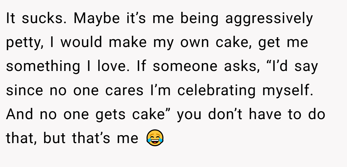 It sucks. Maybe it’s me being aggressively petty, I would make my own cake, get me something I love. If someone asks, “I’d say since no one cares I’m celebrating myself. And no one gets cake” you don’t have to do that, but that’s me 😂