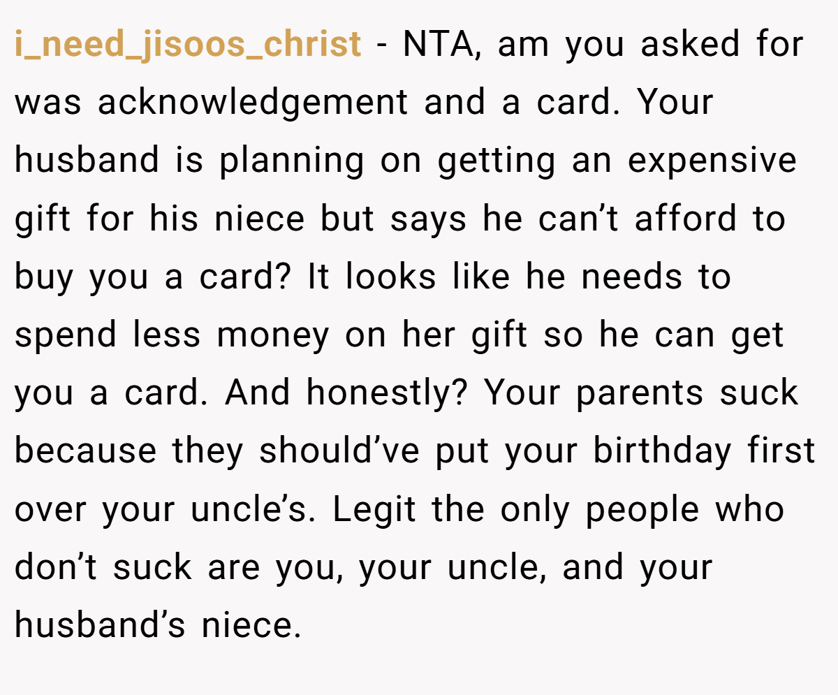 i_need_jisoos_christ − NTA, am you asked for was acknowledgement and a card. Your husband is planning on getting an expensive gift for his niece but says he can’t afford to buy you a card? It looks like he needs to spend less money on her gift so he can get you a card. And honestly? Your parents suck because they should’ve put your birthday first over your uncle’s. Legit the only people who don’t suck are you, your uncle, and your husband’s niece.
