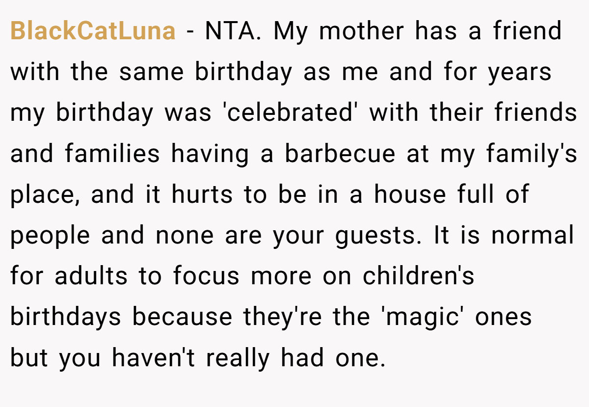 BlackCatLuna − NTA. My mother has a friend with the same birthday as me and for years my birthday was 'celebrated' with their friends and families having a barbecue at my family's place, and it hurts to be in a house full of people and none are your guests. It is normal for adults to focus more on children's birthdays because they're the 'magic' ones but you haven't really had one.