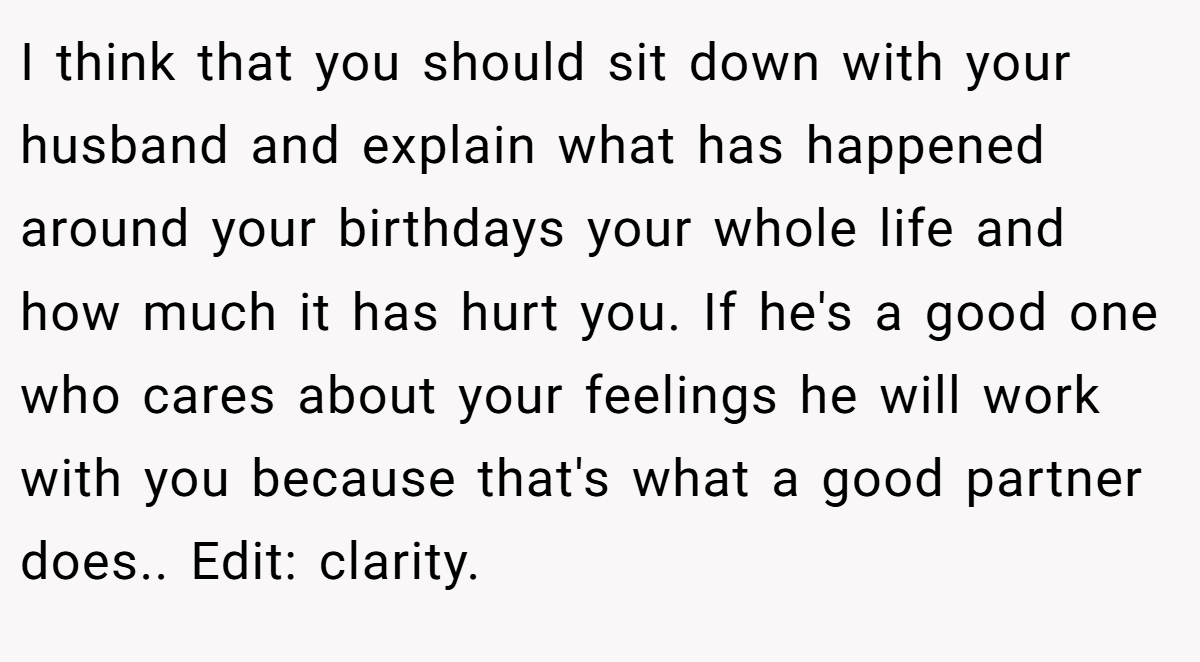 I think that you should sit down with your husband and explain what has happened around your birthdays your whole life and how much it has hurt you. If he's a good one who cares about your feelings he will work with you because that's what a good partner does.. Edit: clarity.
